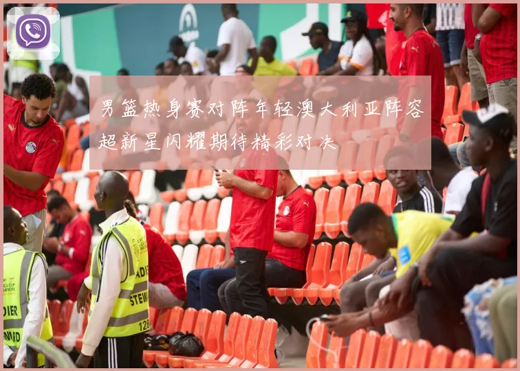 男篮热身赛对阵年轻澳大利亚阵容超新星闪耀期待精彩对决