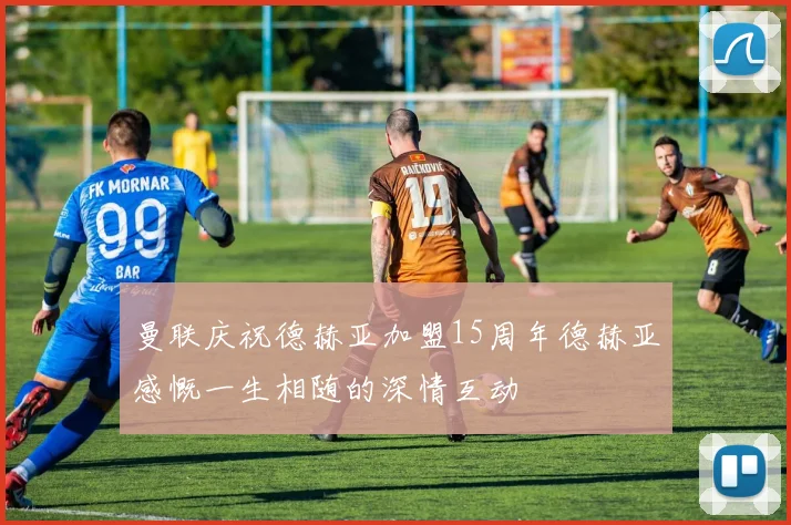 曼联庆祝德赫亚加盟15周年德赫亚感慨一生相随的深情互动