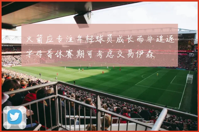 火箭应专注年轻球员成长而非追逐字母哥休赛期可考虑交易伊森