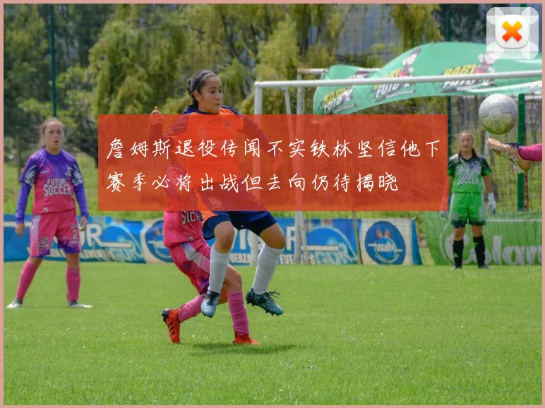 詹姆斯退役传闻不实铁林坚信他下赛季必将出战但去向仍待揭晓