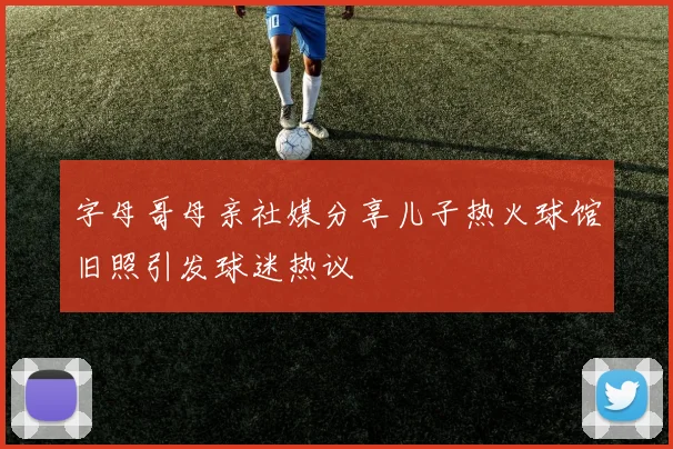 字母哥母亲社媒分享儿子热火球馆旧照引发球迷热议