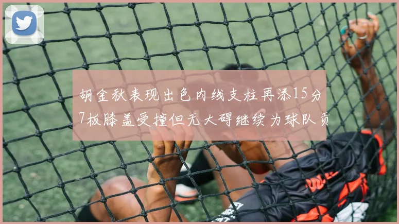 胡金秋表现出色内线支柱再添15分7板膝盖受撞但无大碍继续为球队贡献力量