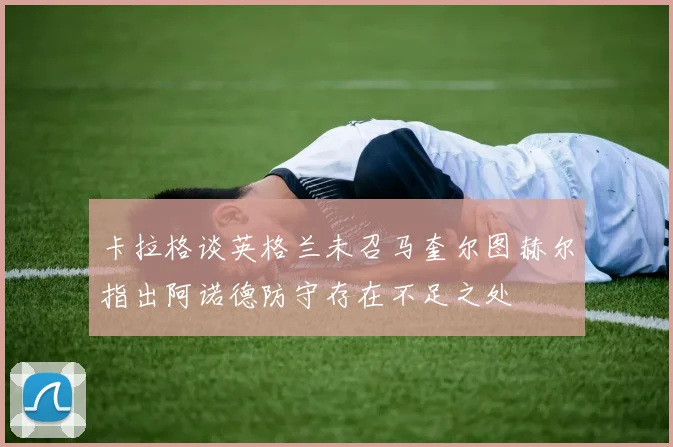 卡拉格谈英格兰未召马奎尔图赫尔指出阿诺德防守存在不足之处