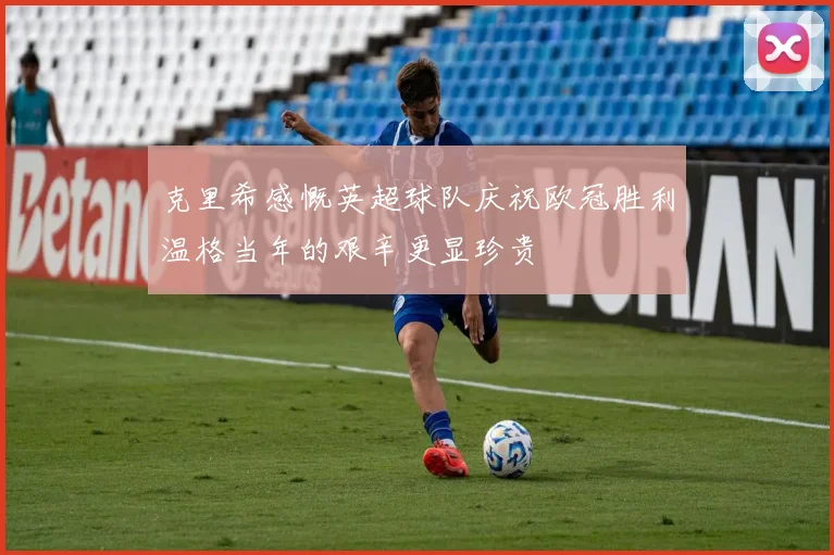 克里希感慨英超球队庆祝欧冠胜利温格当年的艰辛更显珍贵
