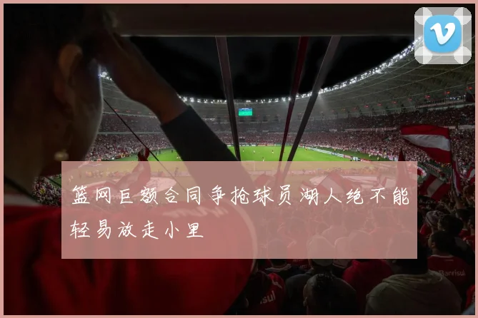 篮网巨额合同争抢球员湖人绝不能轻易放走小里