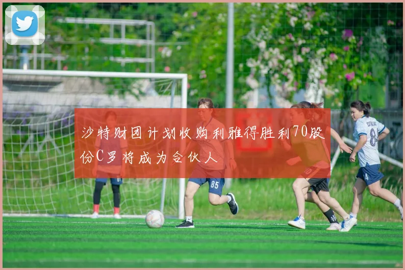 沙特财团计划收购利雅得胜利70股份C罗将成为合伙人