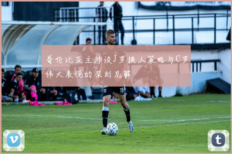 哥伦比亚主帅谈J罗换人策略与C罗伟大表现的深刻见解